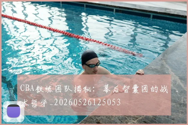 CBA教练团队揭秘：幕后智囊团的战术哲学_20260526125053