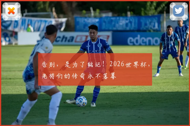 告别，是为了铭记！2026世界杯，老将们的传奇永不落幕