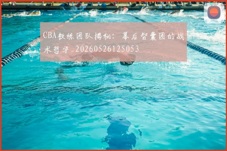 CBA教练团队揭秘：幕后智囊团的战术哲学_20260526125053
