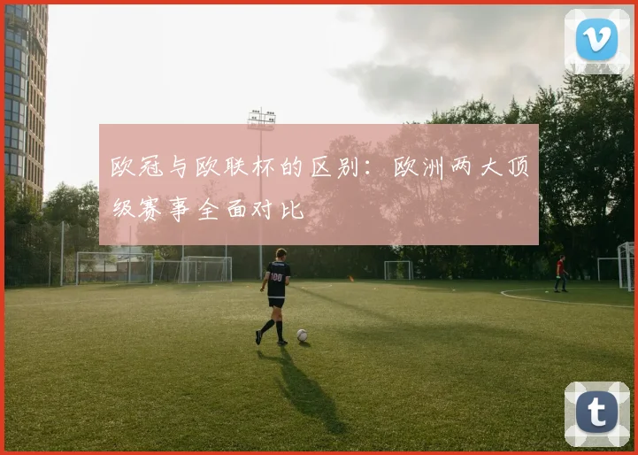 欧冠与欧联杯的区别:欧洲两大顶级赛事全面对比