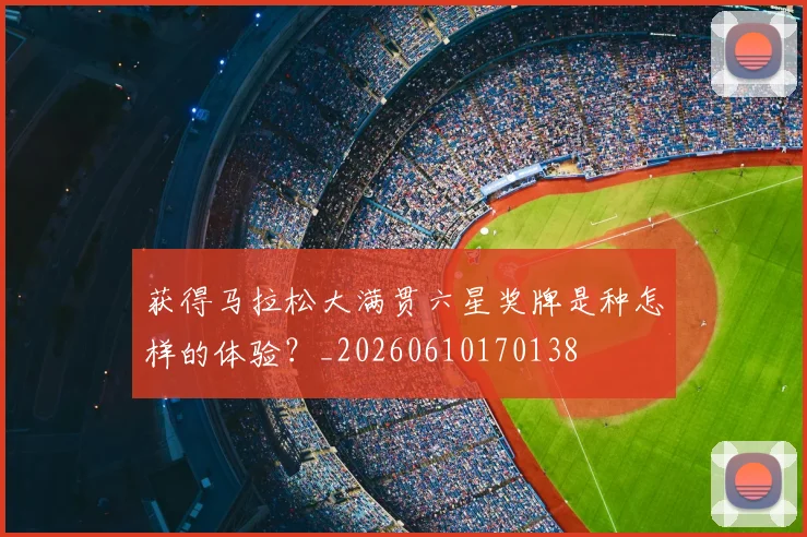 获得马拉松大满贯六星奖牌是种怎样的体验？_20260610170138