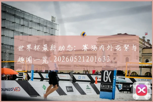 世界杯最新动态:赛场内外花絮与趣闻一览_20260521201633