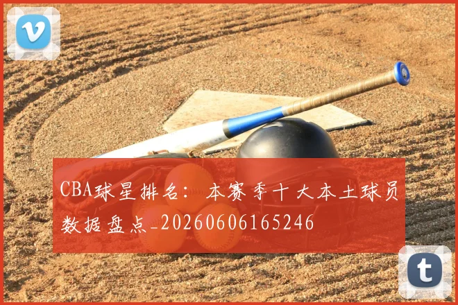 CBA球星排名:本赛季十大本土球员数据盘点_20260606165246