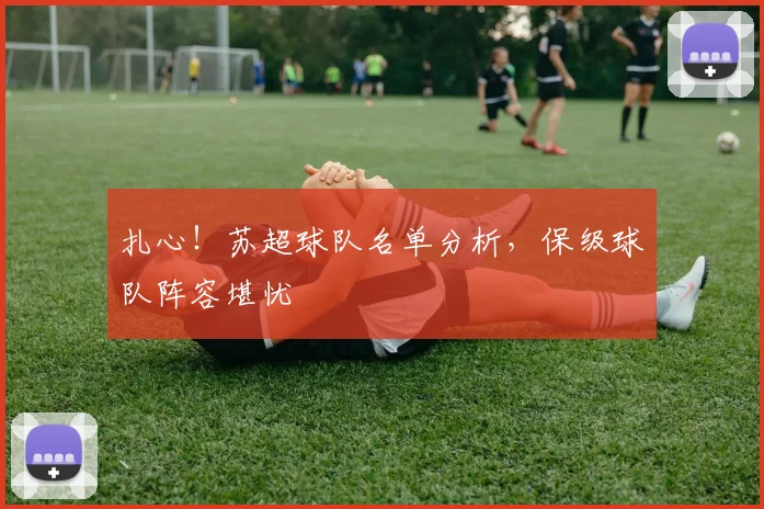 扎心！苏超球队名单分析，保级球队阵容堪忧