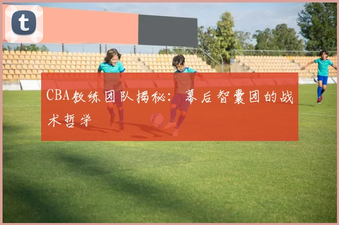CBA教练团队揭秘：幕后智囊团的战术哲学