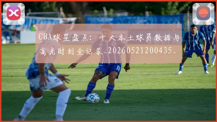 CBA球星盘点：十大本土球员数据与高光时刻全记录_20260521200435_20260606165248