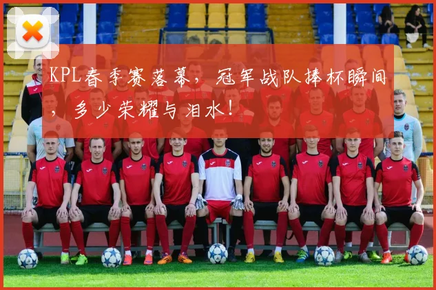 KPL春季赛落幕，冠军战队捧杯瞬间，多少荣耀与泪水！