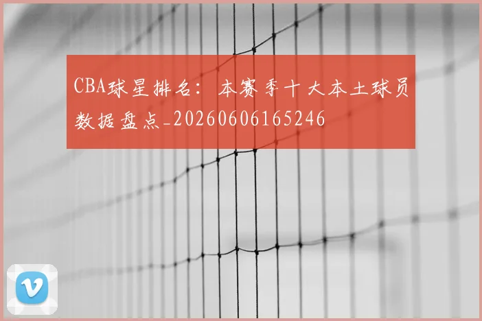 CBA球星排名:本赛季十大本土球员数据盘点_20260606165246